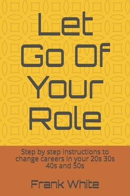 Let Go Of Your Role: Step by step instructions to change careers in your 20s 30s 40s and 50s by Frank White