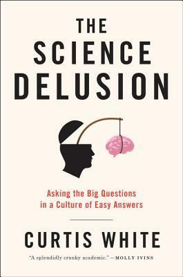The Science Delusion: Asking the Big Questions in a Culture of Easy Answers by Curtis White