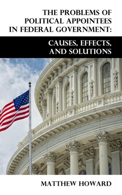 The Problems of Political Appointees in Federal Government: Causes, Effects, and Solutions by Matthew Howard