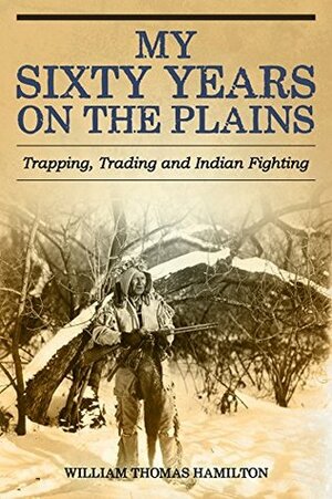 My Sixty Years on the Plains: Trapping, Trading, and Indian Fighting by William Thomas Hamilton