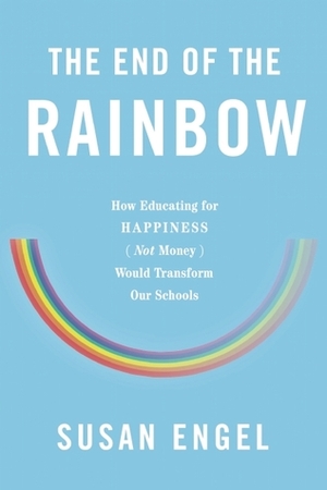 The End of the Rainbow: How Educating for Happiness - Not Money - Would Transform Our Schools by Susan Engel