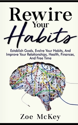 Rewire Your Habits: Establish Goals, Evolve Your Habits, And Improve Your Relationships, Health, Finances, And Free Time by Zoe McKey