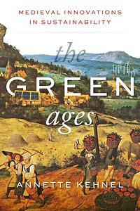 The Green Ages: Medieval Innovations in Sustainability by Annette Kehnel