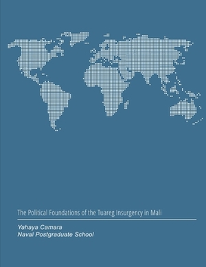 The Political Foundations of the Tuareg Insurgency in Mali by Naval Postgraduate School, Yahaya Camara