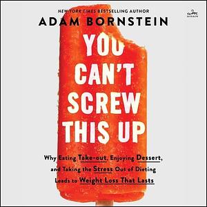 You Can't Screw This Up: Why Eating Take-out, Enjoying Dessert, and Taking the Stress Out of Dieting Leads to Weight Loss That Lasts by Adam Bornstein, Adam Bornstein