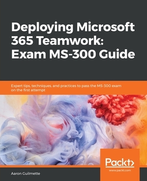 Deploying Microsoft 365 Teamwork: Exam MS-300 Guide by Aaron Guilmette