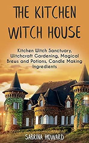 The Kitchen Witch House: Kitchen Witch Sanctuary, Witchcraft Gardening, Magical Brews and Potions, Candle Making Ingredients by Sabrina Howard