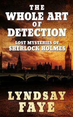 The Whole Art of Detection: Lost Mysteries of Sherlock Holmes by Lyndsay Faye