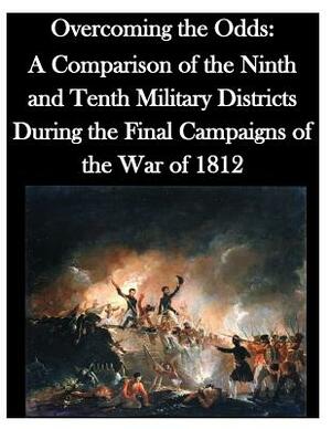 Overcoming the Odds: A Comparison of the Ninth and Tenth Military Districts During the Final Campaigns of the War of 1812 by U. S. Army Command and General Staff Col