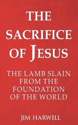 The Sacrifice of Jesus: The Lamb Slain from the Foundation of the World by Jim Harwell