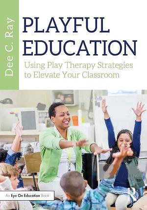 Playful Education: Using Play Therapy Strategies to Elevate Your Classroom by Dee C. Ray