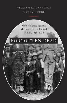 Forgotten Dead: Mob Violence Against Mexicans in the United States, 1848-1928 by William D. Carrigan, Clive Webb