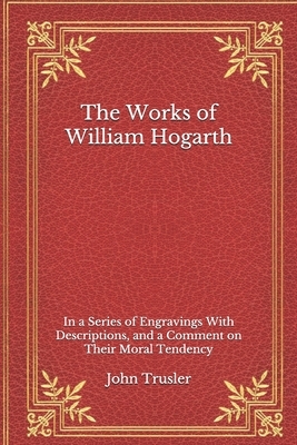 The Works of William Hogarth: In a Series of Engravings With Descriptions, and a Comment on Their Moral Tendency by John Trusler