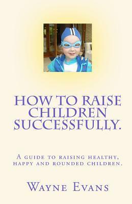 How to raise children successfully.: A guide to raising healthy, happy and rounded children. by Wayne Evans