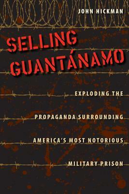 Selling Guantanamo: Exploding the Propaganda Surrounding America's Most Notorious Military Prison by John Hickman