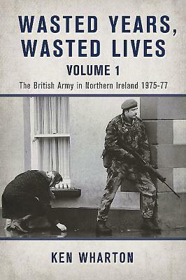 Wasted Years, Wasted Lives: Volume 1: The British Army in Northern Ireland 1975-77 by Ken Wharton