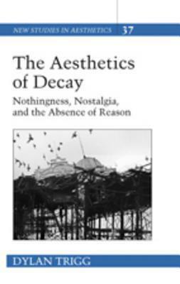 The Aesthetics of Decay: Nothingness, Nostalgia, and the Absence of Reason by Dylan Trigg