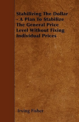 Stabilizing The Dollar - A Plan To Stabilize The General Price Level Without Fixing Individual Prices by Irving Fisher