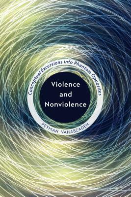 Violence and Nonviolence: Conceptual Excursions Into Phantom Opposites by Peyman Vahabzadeh