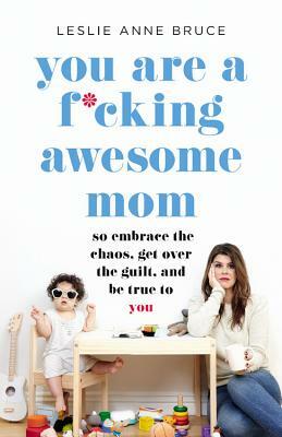 You Are a F*cking Awesome Mom: So Embrace the Chaos, Get Over the Guilt, and Be True to You by Leslie Anne Bruce