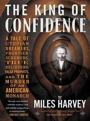 The King of Confidence: A Tale of Utopian Dreamers, Frontier Schemers, True Believers, False Prophets, and the Murder of an American Monarch by Miles Harvey