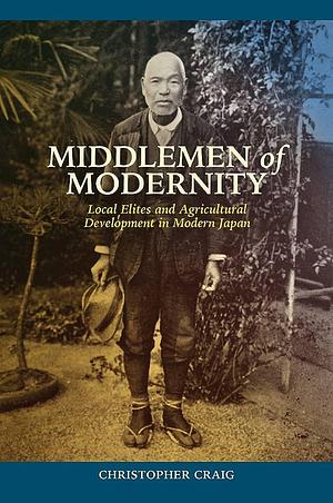 Middlemen of Modernity: Local Elites and Agricultural Development in Modern Japan by Christopher Craig