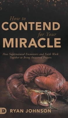 How to Contend for Your Miracle: How Supernatural Encounters and Faith Work Together to Bring Answered Prayers by Ryan Johnson