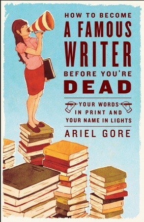 How to Become a Famous Writer Before You're Dead: Your Words in Print and Your Name in Lights by Ariel Gore