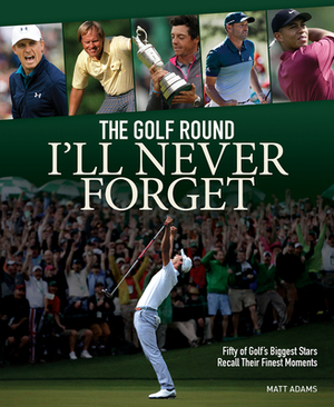 The Golf Round I'll Never Forget: Fifty of Golf's Biggest Stars Recall Their Finest Moments by Matt Adams