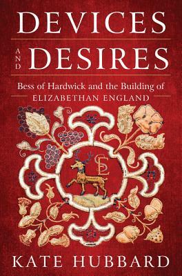 Devices and Desires: Bess of Hardwick and the Building of Elizabethan England by Kate Hubbard