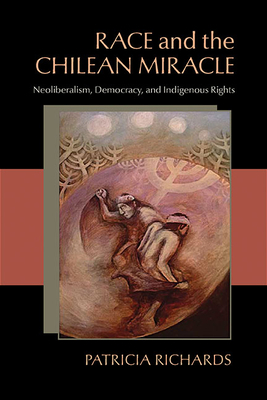 Race and the Chilean Miracle: Neoliberalism, Democracy, and Indigenous Rights by Patricia Richards