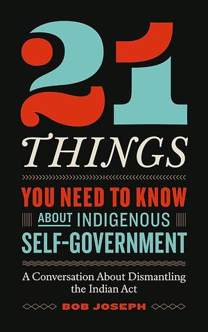 21 Things You Need to Know About Indigenous Self-Government: A Conversation About Dismantling the Indian Act by Bob Joseph