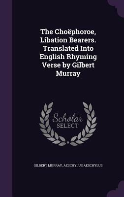 The Choephoroe, Libation Bearers. Translated Into English Rhyming Verse by Gilbert Murray by Aeschylus, Gilbert Murray