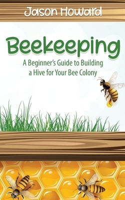 Beekeeping: A Beginner's Guide to Building a Hive for Your Bee Colony by Jason Howard