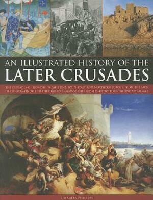 An Illustrated History of the Later Crusades: The Crusades of 1200-1588 in Palestine, Spain, Italy and Northern Europe, from the Sack of Constantinopl by Charles Phillips