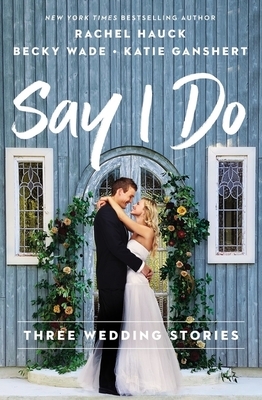 Say I Do: Three Wedding Stories by Becky Wade, Katie Ganshert, Rachel Hauck