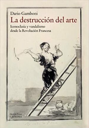La destrucción del arte. Iconoclasia y vandalismo desde la Revolución Francesa by Dario Gamboni