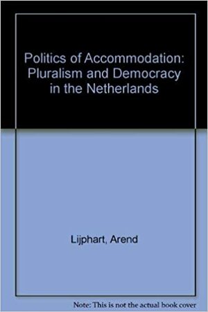 The Politics Of Accommodation: Pluralism And Democracy In The Netherlands by Arend Lijphart