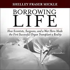 Borrowing Life: How Scientists, Surgeons, and a War Hero Made the First Successful Organ Transplant a Reality by Shelley Fraser Mickle