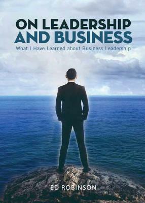 On Leadership and Business: What I Have Learned About Business Leadership by Ed Robinson