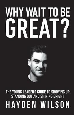 Why Wait To Be Great: The Young Leaders Guide to Showing Up, Standing Out and Shining Bright by Hayden Wilson