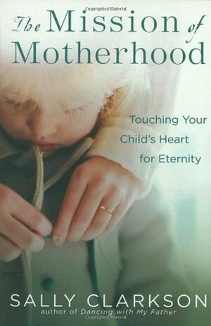 The Mission of Motherhood: Touching Your Child's Heart for Eternity by Sally Clarkson