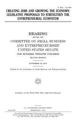 Creating jobs and growing the economy: legislative proposals to strengthen the entrepreneurial ecosystem by United States Congress, United States Senate, Committee on Small Bus Entrepreneurship