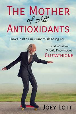 The Mother of All Antioxidants: How Health Gurus are Misleading You and What You Should Know about Glutathione by Joey Lott