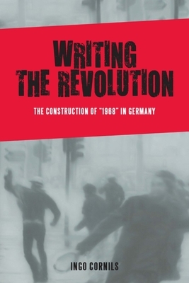 Writing the Revolution: The Construction of 1968 in Germany by Ingo Cornils