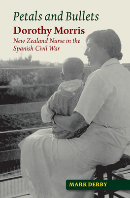 Petals and Bullets: Dorothy Morris - New Zealand Nurse in the Spanish Civil War by Mark Derby