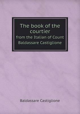 The Book of the Courtier from the Italian of Count Baldassare Castiglione by Baldassare Castiglione