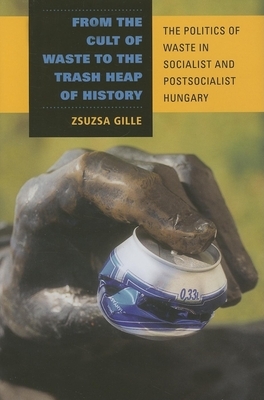 From the Cult of Waste to the Trash Heap of History: The Politics of Waste in Socialist and Postsocialist Hungary by Zsuzsa Gille
