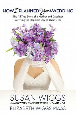 How I Planned Your Wedding: The All-True Story of a Mother and Daughter Surviving the Happiest Day of Their Lives by Elizabeth Wiggs Maas, Susan Wiggs