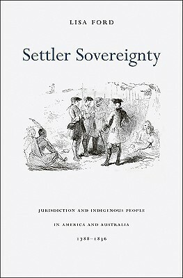 Settler Sovereignty: Jurisdiction and Indigenous People in America and Australia, 1788-1836 by Lisa Ford